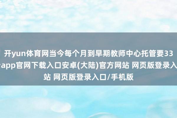 开yun体育网当今每个月到早期教师中心托管要3300元-开云app官网下载入口安卓(大陆)官方网站 网页版登录入口/手机版