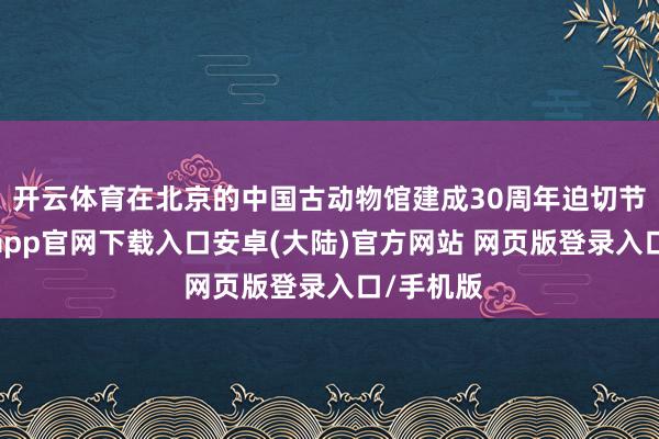 开云体育在北京的中国古动物馆建成30周年迫切节点-开云app官网下载入口安卓(大陆)官方网站 网页版登录入口/手机版