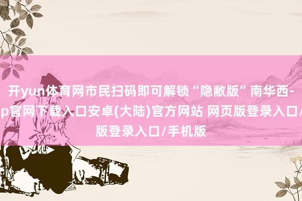 开yun体育网市民扫码即可解锁“隐敝版”南华西-开云app官网下载入口安卓(大陆)官方网站 网页版登录入口/手机版