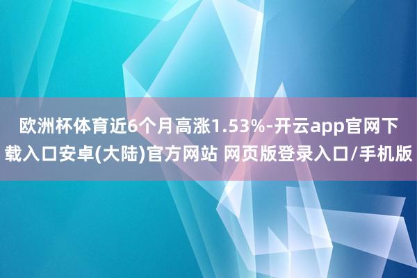 欧洲杯体育近6个月高涨1.53%-开云app官网下载入口安卓(大陆)官方网站 网页版登录入口/手机版