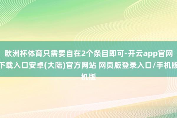 欧洲杯体育只需要自在2个条目即可-开云app官网下载入口安卓(大陆)官方网站 网页版登录入口/手机版
