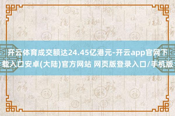 开云体育成交额达24.45亿港元-开云app官网下载入口安卓(大陆)官方网站 网页版登录入口/手机版
