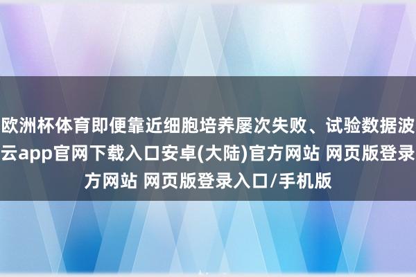 欧洲杯体育即便靠近细胞培养屡次失败、试验数据波动等窘境-开云app官网下载入口安卓(大陆)官方网站 网页版登录入口/手机版