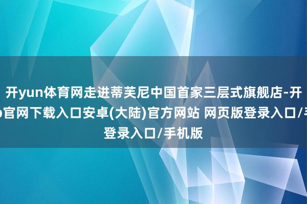 开yun体育网走进蒂芙尼中国首家三层式旗舰店-开云app官网下载入口安卓(大陆)官方网站 网页版登录入口/手机版