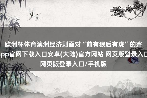 欧洲杯体育　　澳洲经济则面对“前有狼后有虎”的窘境-开云app官网下载入口安卓(大陆)官方网站 网页版登录入口/手机版