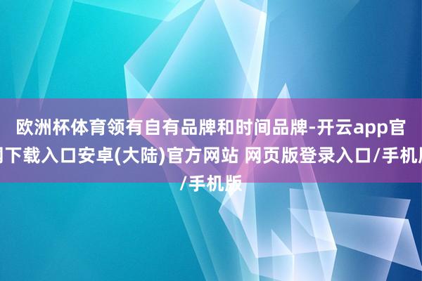 欧洲杯体育领有自有品牌和时间品牌-开云app官网下载入口安卓(大陆)官方网站 网页版登录入口/手机版