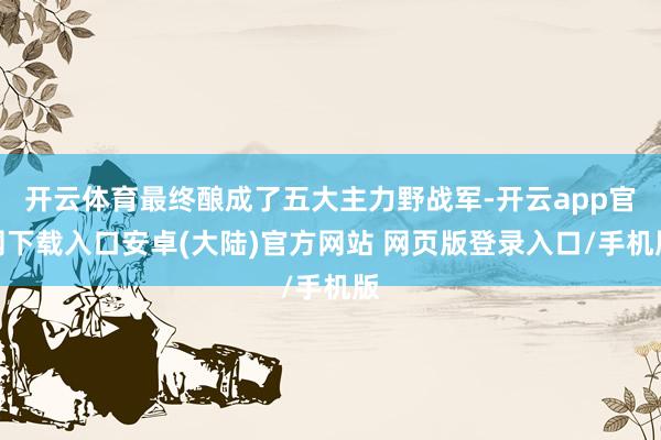 开云体育最终酿成了五大主力野战军-开云app官网下载入口安卓(大陆)官方网站 网页版登录入口/手机版