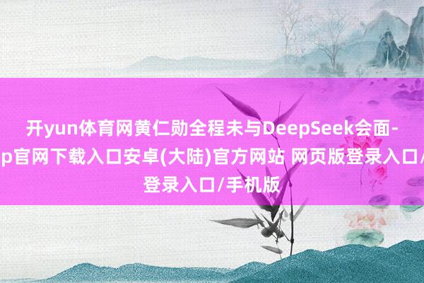 开yun体育网黄仁勋全程未与DeepSeek会面-开云app官网下载入口安卓(大陆)官方网站 网页版登录入口/手机版