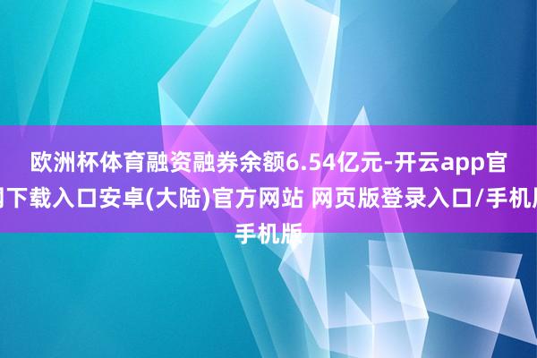 欧洲杯体育融资融券余额6.54亿元-开云app官网下载入口安卓(大陆)官方网站 网页版登录入口/手机版