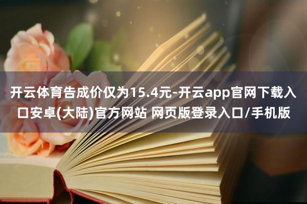 开云体育告成价仅为15.4元-开云app官网下载入口安卓(大陆)官方网站 网页版登录入口/手机版