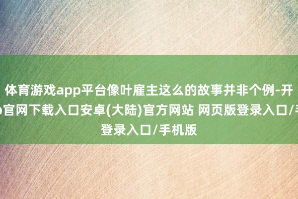 体育游戏app平台像叶雇主这么的故事并非个例-开云app官网下载入口安卓(大陆)官方网站 网页版登录入口/手机版