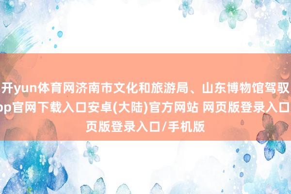 开yun体育网济南市文化和旅游局、山东博物馆驾驭-开云app官网下载入口安卓(大陆)官方网站 网页版登录入口/手机版