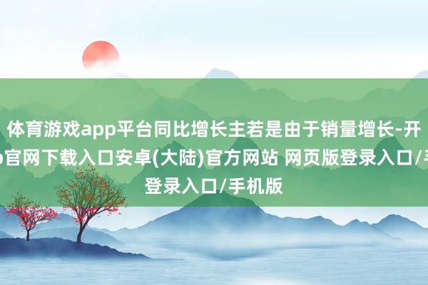 体育游戏app平台同比增长主若是由于销量增长-开云app官网下载入口安卓(大陆)官方网站 网页版登录入口/手机版