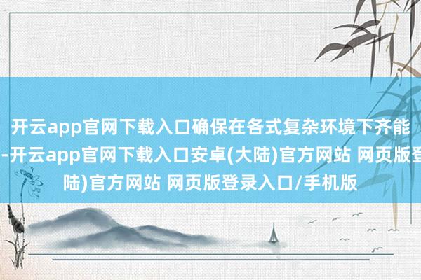 开云app官网下载入口确保在各式复杂环境下齐能发挥出色的性能-开云app官网下载入口安卓(大陆)官方网站 网页版登录入口/手机版