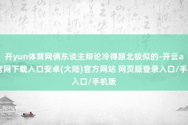 开yun体育网俩东谈主辩论冷得跟北极似的-开云app官网下载入口安卓(大陆)官方网站 网页版登录入口/手机版