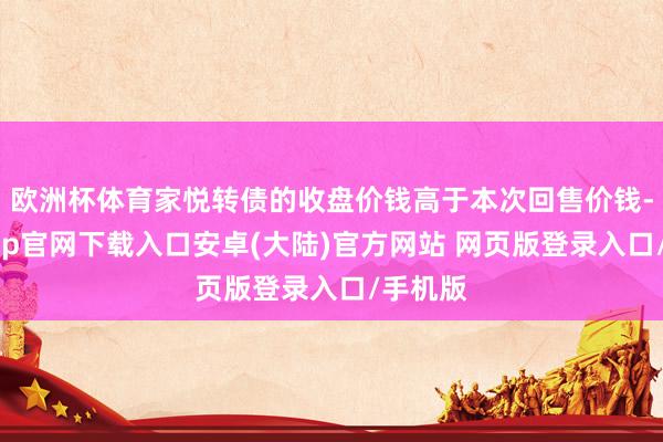 欧洲杯体育家悦转债的收盘价钱高于本次回售价钱-开云app官网下载入口安卓(大陆)官方网站 网页版登录入口/手机版