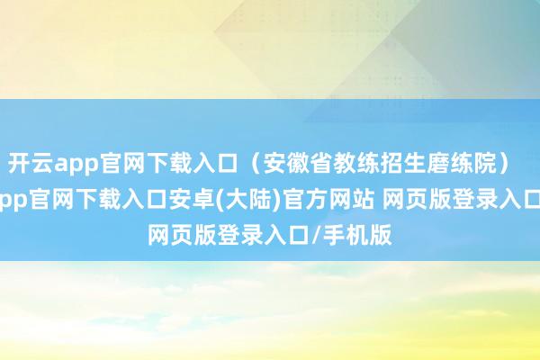 开云app官网下载入口（安徽省教练招生磨练院）    -开云app官网下载入口安卓(大陆)官方网站 网页版登录入口/手机版