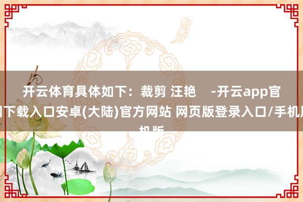 开云体育具体如下：裁剪 汪艳    -开云app官网下载入口安卓(大陆)官方网站 网页版登录入口/手机版