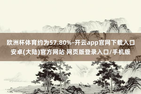 欧洲杯体育约为57.80%-开云app官网下载入口安卓(大陆)官方网站 网页版登录入口/手机版