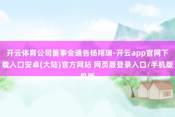 开云体育公司董事会通告杨翔瑞-开云app官网下载入口安卓(大陆)官方网站 网页版登录入口/手机版