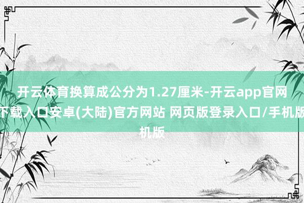 开云体育换算成公分为1.27厘米-开云app官网下载入口安卓(大陆)官方网站 网页版登录入口/手机版