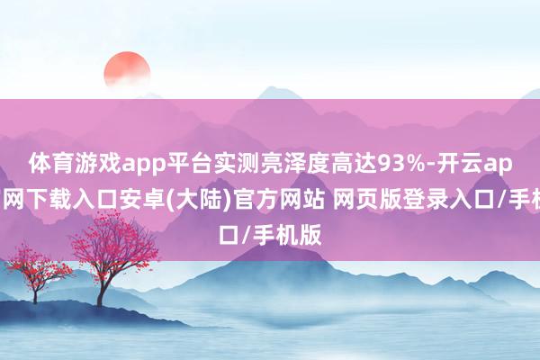 体育游戏app平台实测亮泽度高达93%-开云app官网下载入口安卓(大陆)官方网站 网页版登录入口/手机版