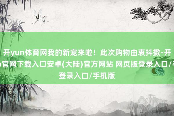 开yun体育网我的新宠来啦！此次购物由衷抖擞-开云app官网下载入口安卓(大陆)官方网站 网页版登录入口/手机版
