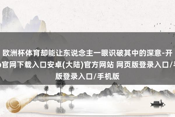 欧洲杯体育却能让东说念主一眼识破其中的深意-开云app官网下载入口安卓(大陆)官方网站 网页版登录入口/手机版