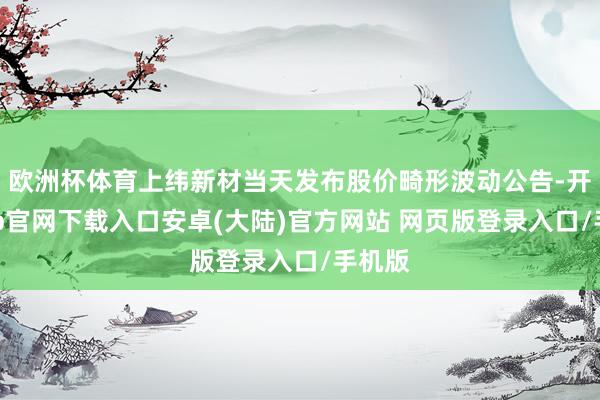 欧洲杯体育上纬新材当天发布股价畸形波动公告-开云app官网下载入口安卓(大陆)官方网站 网页版登录入口/手机版