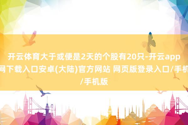 开云体育大于或便是2天的个股有20只-开云app官网下载入口安卓(大陆)官方网站 网页版登录入口/手机版