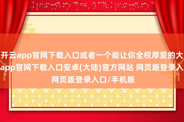 开云app官网下载入口或者一个能让你全权厚爱的大名目-开云app官网下载入口安卓(大陆)官方网站 网页版登录入口/手机版