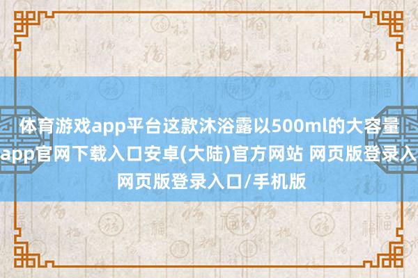 体育游戏app平台这款沐浴露以500ml的大容量包装-开云app官网下载入口安卓(大陆)官方网站 网页版登录入口/手机版