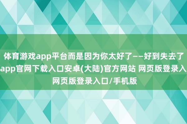体育游戏app平台而是因为你太好了——好到失去了自我-开云app官网下载入口安卓(大陆)官方网站 网页版登录入口/手机版