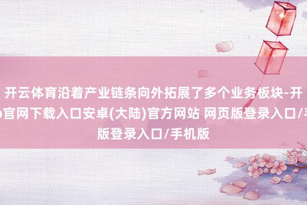 开云体育沿着产业链条向外拓展了多个业务板块-开云app官网下载入口安卓(大陆)官方网站 网页版登录入口/手机版