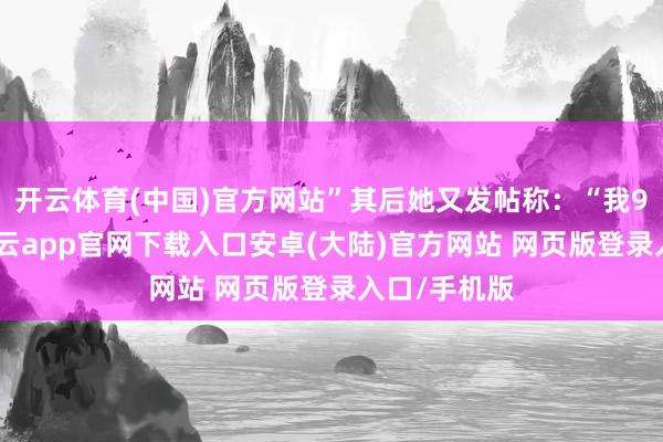 开云体育(中国)官方网站”其后她又发帖称：“我99%详情-开云app官网下载入口安卓(大陆)官方网站 网页版登录入口/手机版