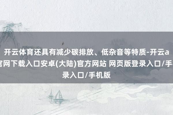 开云体育还具有减少碳排放、低杂音等特质-开云app官网下载入口安卓(大陆)官方网站 网页版登录入口/手机版