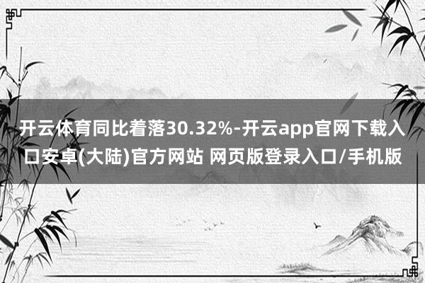 开云体育同比着落30.32%-开云app官网下载入口安卓(大陆)官方网站 网页版登录入口/手机版