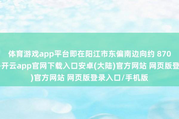 体育游戏app平台即在阳江市东偏南边向约 870 公里的海面上-开云app官网下载入口安卓(大陆)官方网站 网页版登录入口/手机版