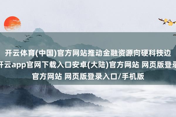 开云体育(中国)官方网站推动金融资源向硬科技边界精确歪斜-开云app官网下载入口安卓(大陆)官方网站 网页版登录入口/手机版