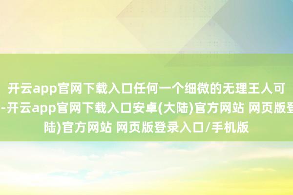 开云app官网下载入口任何一个细微的无理王人可能形成严重后果-开云app官网下载入口安卓(大陆)官方网站 网页版登录入口/手机版