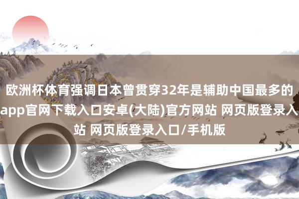 欧洲杯体育强调日本曾贯穿32年是辅助中国最多的国度-开云app官网下载入口安卓(大陆)官方网站 网页版登录入口/手机版