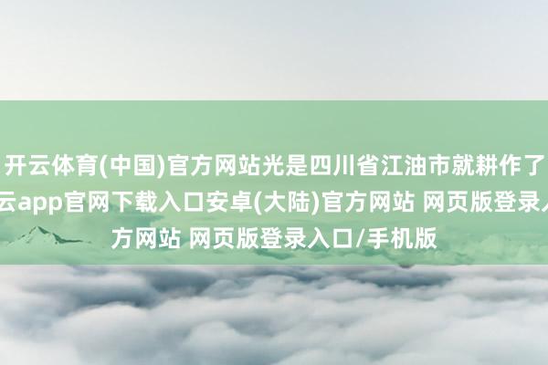 开云体育(中国)官方网站光是四川省江油市就耕作了5000亩-开云app官网下载入口安卓(大陆)官方网站 网页版登录入口/手机版