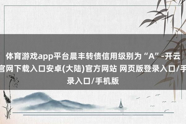 体育游戏app平台晨丰转债信用级别为“A”-开云app官网下载入口安卓(大陆)官方网站 网页版登录入口/手机版