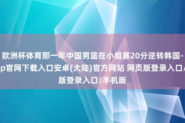 欧洲杯体育那一年中国男篮在小组赛20分逆转韩国-开云app官网下载入口安卓(大陆)官方网站 网页版登录入口/手机版