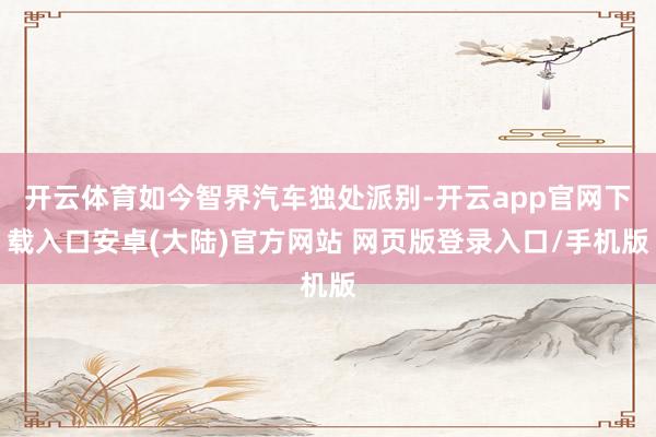 开云体育如今智界汽车独处派别-开云app官网下载入口安卓(大陆)官方网站 网页版登录入口/手机版