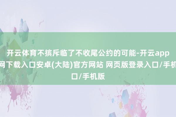 开云体育不摈斥临了不收尾公约的可能-开云app官网下载入口安卓(大陆)官方网站 网页版登录入口/手机版