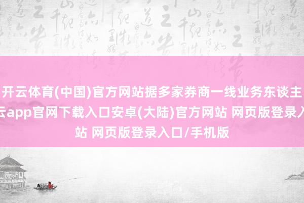 开云体育(中国)官方网站据多家券商一线业务东谈主员反馈-开云app官网下载入口安卓(大陆)官方网站 网页版登录入口/手机版