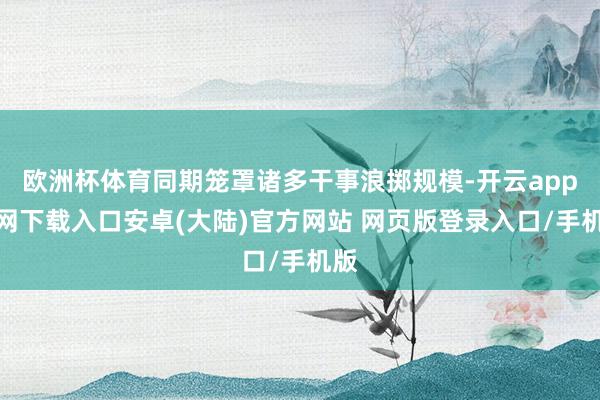 欧洲杯体育同期笼罩诸多干事浪掷规模-开云app官网下载入口安卓(大陆)官方网站 网页版登录入口/手机版