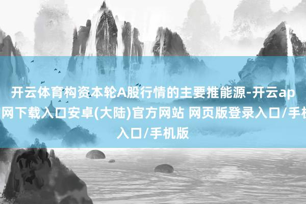 开云体育构资本轮A股行情的主要推能源-开云app官网下载入口安卓(大陆)官方网站 网页版登录入口/手机版