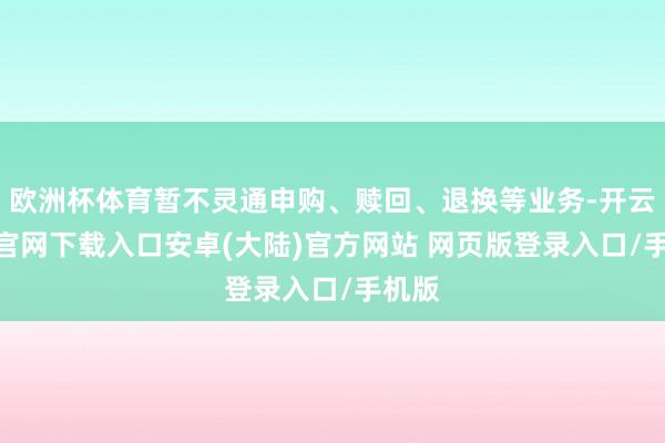 欧洲杯体育暂不灵通申购、赎回、退换等业务-开云app官网下载入口安卓(大陆)官方网站 网页版登录入口/手机版